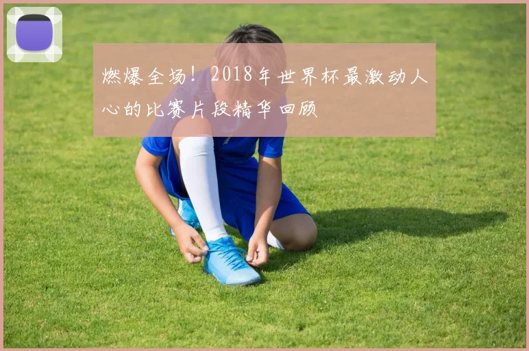 燃爆全场！2018年世界杯最激动人心的比赛片段精华回顾