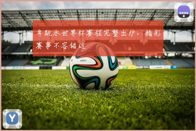年跳水世界杯赛程完整出炉,精彩赛事不容错过