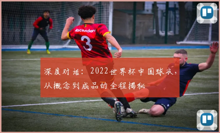 深度对话：2022世界杯中国球衣，从概念到成品的全程揭秘