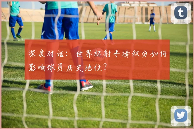 深度对话：世界杯射手榜积分如何影响球员历史地位？