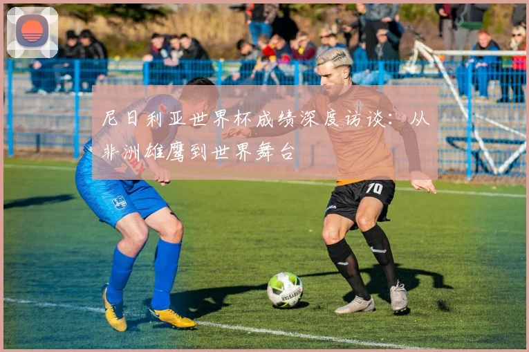 尼日利亚世界杯成绩深度访谈：从非洲雄鹰到世界舞台