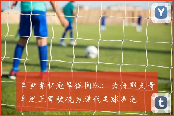 年世界杯冠军德国队：为何那支青年近卫军被视为现代足球典范