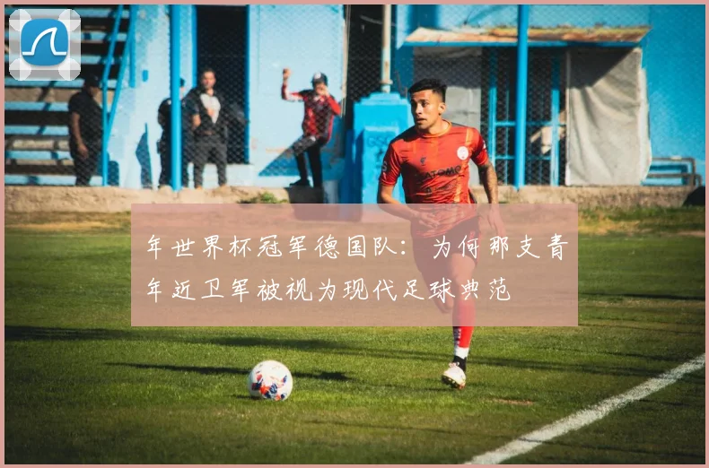 年世界杯冠军德国队：为何那支青年近卫军被视为现代足球典范