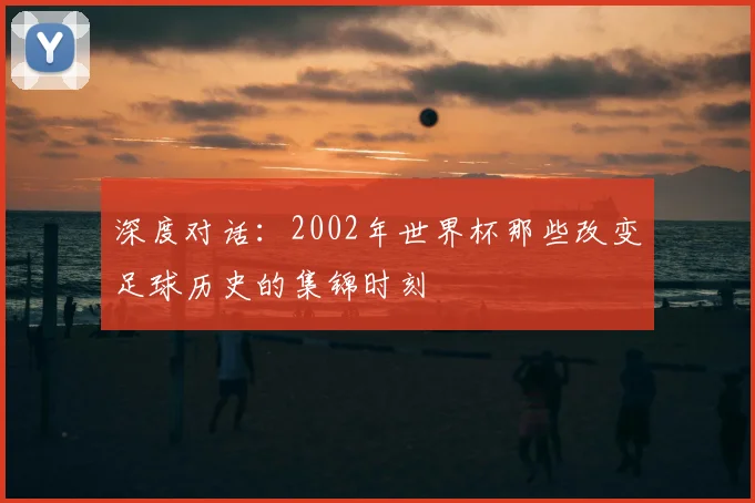 深度对话：2002年世界杯那些改变足球历史的集锦时刻